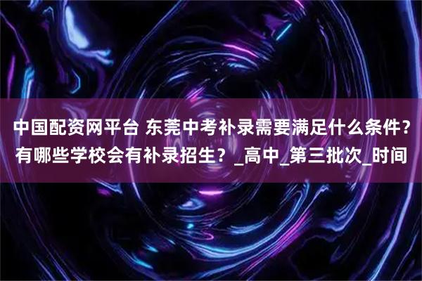 中国配资网平台 东莞中考补录需要满足什么条件？有哪些学校会有补录招生？_高中_第三批次_时间
