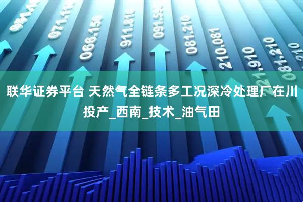 联华证券平台 天然气全链条多工况深冷处理厂在川投产_西南_技术_油气田