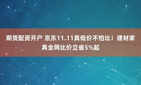 期货配资开户 京东11.11真低价不怕比！建材家具全网比价立省5%起