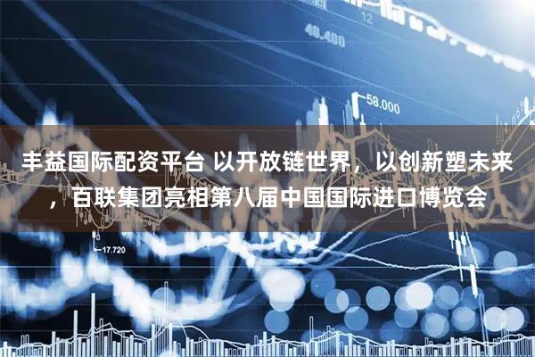 丰益国际配资平台 以开放链世界，以创新塑未来，百联集团亮相第八届中国国际进口博览会