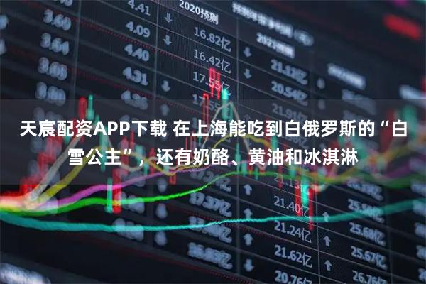天宸配资APP下载 在上海能吃到白俄罗斯的“白雪公主”,还有奶酪、黄油和冰淇淋
