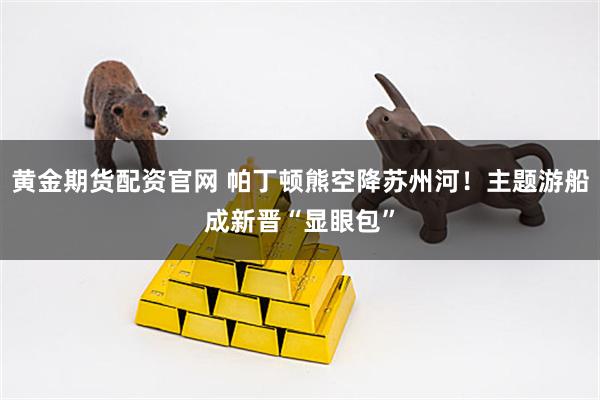 黄金期货配资官网 帕丁顿熊空降苏州河！主题游船成新晋“显眼包”