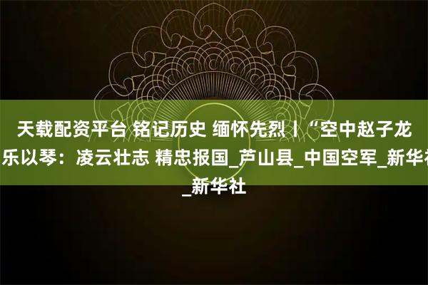 天载配资平台 铭记历史 缅怀先烈丨“空中赵子龙”乐以琴：凌云壮志 精忠报国_芦山县_中国空军_新华社
