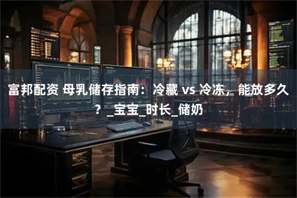 富邦配资 母乳储存指南：冷藏 vs 冷冻，能放多久？_宝宝_时长_储奶