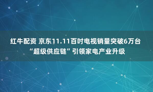 红牛配资 京东11.11百吋电视销量突破6万台 “超级供应链”引领家电产业升级