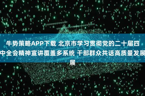 牛势策略APP下载 北京市学习贯彻党的二十届四中全会精神宣讲覆盖多系统 干部群众共话高质量发展