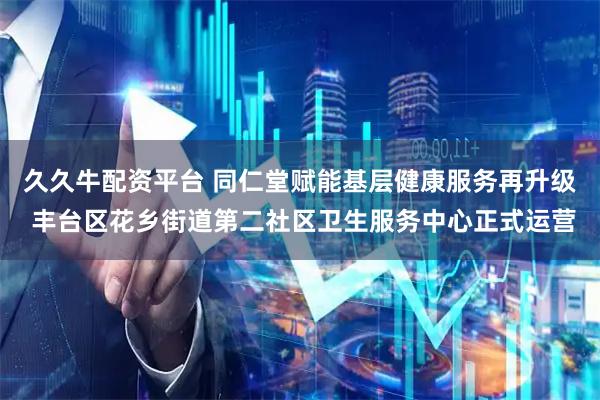 久久牛配资平台 同仁堂赋能基层健康服务再升级 丰台区花乡街道第二社区卫生服务中心正式运营