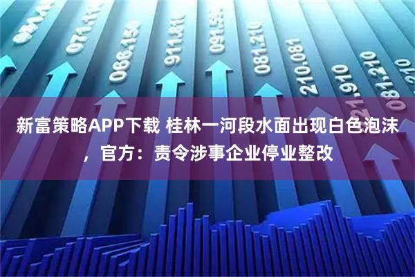 新富策略APP下载 桂林一河段水面出现白色泡沫，官方：责令涉事企业停业整改