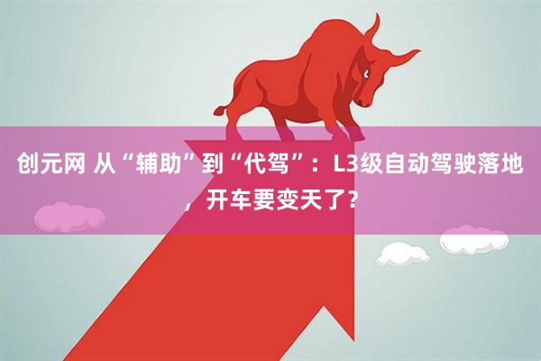 创元网 从“辅助”到“代驾”：L3级自动驾驶落地，开车要变天了？