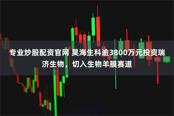 专业炒股配资官网 昊海生科逾3800万元投资瑞济生物，切入生物羊膜赛道