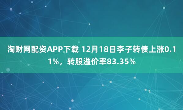 淘财网配资APP下载 12月18日李子转债上涨0.11%，转股溢价率83.35%