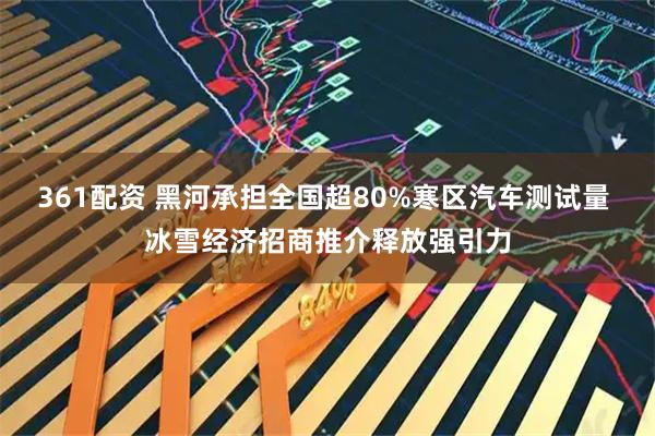 361配资 黑河承担全国超80%寒区汽车测试量 冰雪经济招商推介释放强引力
