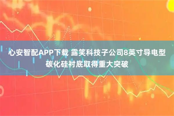 心安智配APP下载 露笑科技子公司8英寸导电型碳化硅衬底取得重大突破