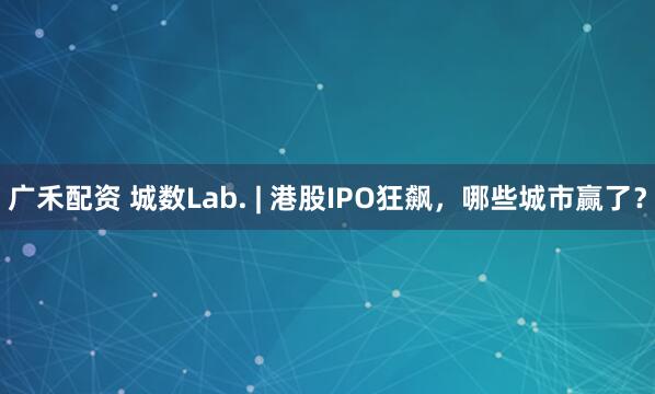 广禾配资 城数Lab. | 港股IPO狂飙，哪些城市赢了？