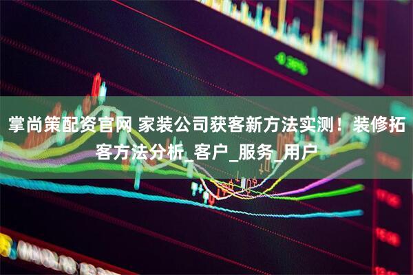 掌尚策配资官网 家装公司获客新方法实测！装修拓客方法分析_客户_服务_用户