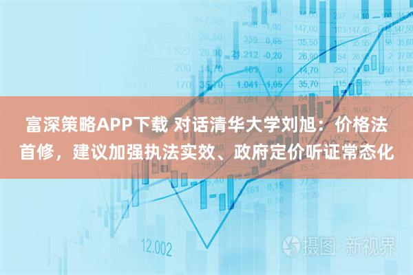 富深策略APP下载 对话清华大学刘旭：价格法首修，建议加强执法实效、政府定价听证常态化