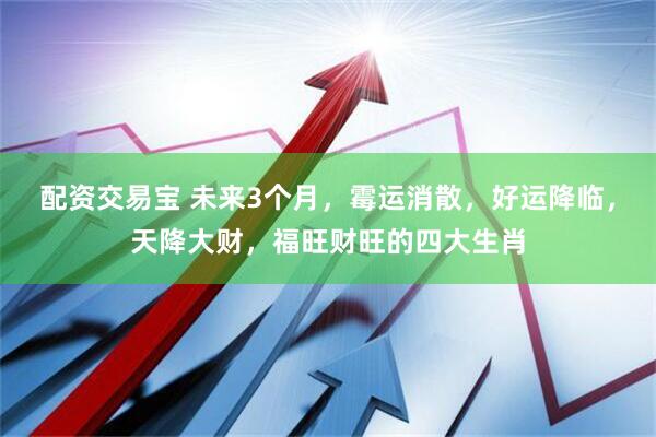 配资交易宝 未来3个月，霉运消散，好运降临，天降大财，福旺财旺的四大生肖