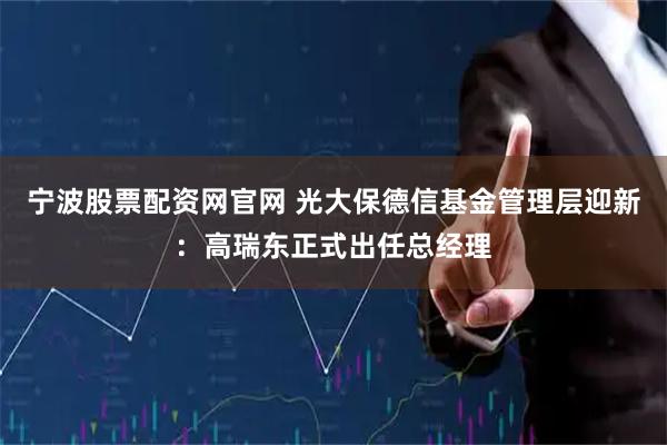 宁波股票配资网官网 光大保德信基金管理层迎新：高瑞东正式出任总经理