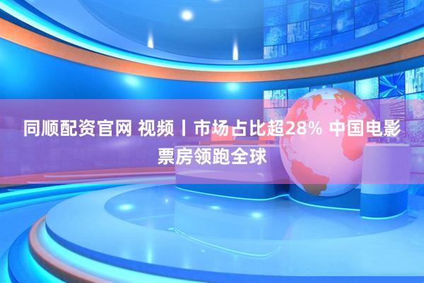 同顺配资官网 视频丨市场占比超28% 中国电影票房领跑全球