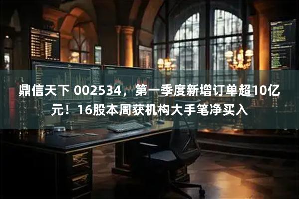 鼎信天下 002534，第一季度新增订单超10亿元！16股本周获机构大手笔净买入